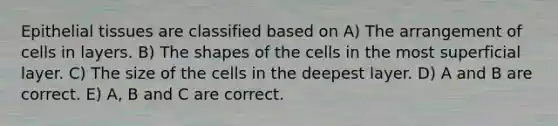 Epithelial tissues are classified based on A) The arrangement of cells in layers. B) The shapes of the cells in the most superficial layer. C) The size of the cells in the deepest layer. D) A and B are correct. E) A, B and C are correct.