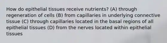 How do epithelial tissues receive nutrients? (A) through regeneration of cells (B) from capillaries in underlying connective tissue (C) through capillaries located in the basal regions of all epithelial tissues (D) from the nerves located within epithelial tissues