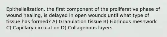 Epithelialization, the first component of the proliferative phase of wound healing, is delayed in open wounds until what type of tissue has formed? A) Granulation tissue B) Fibrinous meshwork C) Capillary circulation D) Collagenous layers