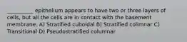 __________ epithelium appears to have two or three layers of cells, but all the cells are in contact with the basement membrane. A) Stratified cuboidal B) Stratified colimnar C) Transitional D) Pseudostratified columnar