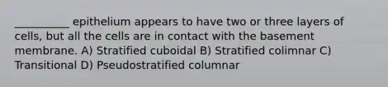 __________ epithelium appears to have two or three layers of cells, but all the cells are in contact with the basement membrane. A) Stratified cuboidal B) Stratified colimnar C) Transitional D) Pseudostratified columnar