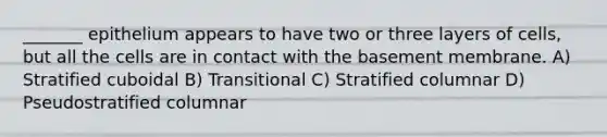 _______ epithelium appears to have two or three layers of cells, but all the cells are in contact with the basement membrane. A) Stratified cuboidal B) Transitional C) Stratified columnar D) Pseudostratified columnar