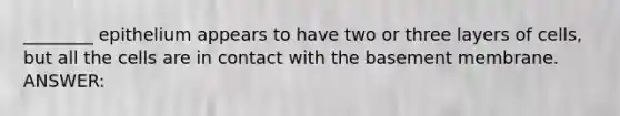 ________ epithelium appears to have two or three layers of cells, but all the cells are in contact with the basement membrane. ANSWER: