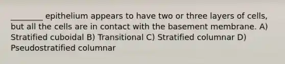 ________ epithelium appears to have two or three layers of cells, but all the cells are in contact with the basement membrane. A) Stratified cuboidal B) Transitional C) Stratified columnar D) Pseudostratified columnar