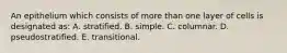 An epithelium which consists of more than one layer of cells is designated as: A. stratified. B. simple. C. columnar. D. pseudostratified. E. transitional.