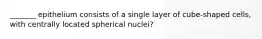 _______ epithelium consists of a single layer of cube-shaped cells, with centrally located spherical nuclei?