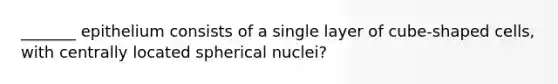 _______ epithelium consists of a single layer of cube-shaped cells, with centrally located spherical nuclei?