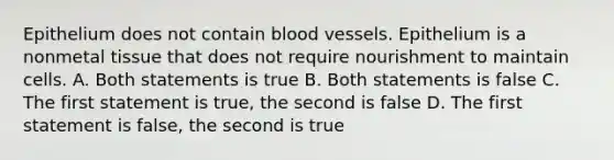 Epithelium does not contain blood vessels. Epithelium is a nonmetal tissue that does not require nourishment to maintain cells. A. Both statements is true B. Both statements is false C. The first statement is true, the second is false D. The first statement is false, the second is true