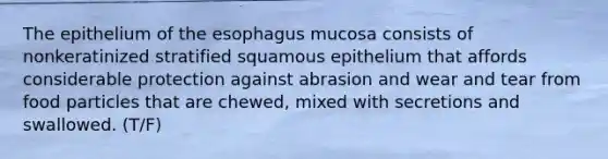 The epithelium of the esophagus mucosa consists of nonkeratinized stratified squamous epithelium that affords considerable protection against abrasion and wear and tear from food particles that are chewed, mixed with secretions and swallowed. (T/F)