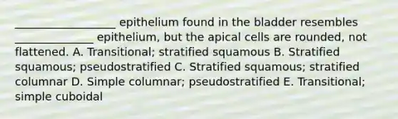 __________________ epithelium found in the bladder resembles ______________ epithelium, but the apical cells are rounded, not flattened. A. Transitional; stratified squamous B. Stratified squamous; pseudostratified C. Stratified squamous; stratified columnar D. Simple columnar; pseudostratified E. Transitional; simple cuboidal