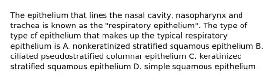 The epithelium that lines the nasal cavity, nasopharynx and trachea is known as the "respiratory epithelium". The type of type of epithelium that makes up the typical respiratory epithelium is A. nonkeratinized stratified squamous epithelium B. ciliated pseudostratified columnar epithelium C. keratinized stratified squamous epithelium D. simple squamous epithelium