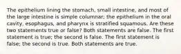 The epithelium lining the stomach, small intestine, and most of the large intestine is simple columnar; the epithelium in the oral cavity, esophagus, and pharynx is stratified squamous. Are these two statements true or false? Both statements are false. The first statement is true; the second is false. The first statement is false; the second is true. Both statements are true.