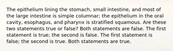 The epithelium lining the stomach, small intestine, and most of the large intestine is simple columnar; the epithelium in the oral cavity, esophagus, and pharynx is stratified squamous. Are these two statements true or false? Both statements are false. The first statement is true; the second is false. The first statement is false; the second is true. Both statements are true.