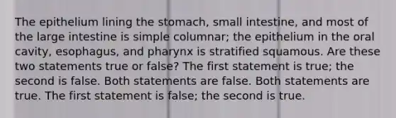 The epithelium lining <a href='https://www.questionai.com/knowledge/kLccSGjkt8-the-stomach' class='anchor-knowledge'>the stomach</a>, small intestine, and most of the <a href='https://www.questionai.com/knowledge/kGQjby07OK-large-intestine' class='anchor-knowledge'>large intestine</a> is simple columnar; the epithelium in the oral cavity, esophagus, and pharynx is stratified squamous. Are these two statements true or false? The first statement is true; the second is false. Both statements are false. Both statements are true. The first statement is false; the second is true.