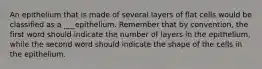 An epithelium that is made of several layers of flat cells would be classified as a ___epithelium. Remember that by convention, the first word should indicate the number of layers in the epithelium, while the second word should indicate the shape of the cells in the epithelium.