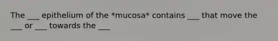 The ___ epithelium of the *mucosa* contains ___ that move the ___ or ___ towards the ___