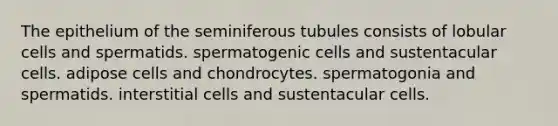 The epithelium of the seminiferous tubules consists of lobular cells and spermatids. spermatogenic cells and sustentacular cells. adipose cells and chondrocytes. spermatogonia and spermatids. interstitial cells and sustentacular cells.