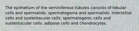 The epithelium of the seminiferous tubules consists of lobular cells and spermatids. spermatogonia and spermatids. interstitial cells and sustentacular cells. spermatogenic cells and sustentacular cells. adipose cells and chondrocytes.