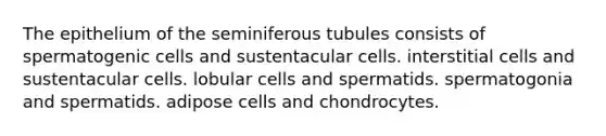 The epithelium of the seminiferous tubules consists of spermatogenic cells and sustentacular cells. interstitial cells and sustentacular cells. lobular cells and spermatids. spermatogonia and spermatids. adipose cells and chondrocytes.