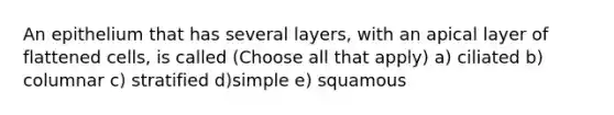 An epithelium that has several layers, with an apical layer of flattened cells, is called (Choose all that apply) a) ciliated b) columnar c) stratified d)simple e) squamous