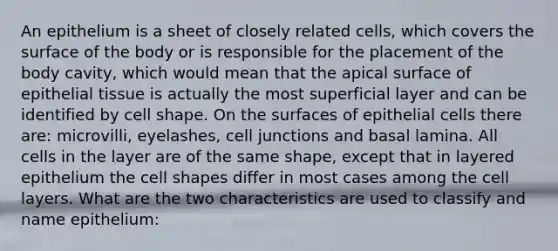 An epithelium is a sheet of closely related cells, which covers the surface of the body or is responsible for the placement of the body cavity, which would mean that the apical surface of epithelial tissue is actually the most superficial layer and can be identified by cell shape. On the surfaces of epithelial cells there are: microvilli, eyelashes, cell junctions and basal lamina. All cells in the layer are of the same shape, except that in layered epithelium the cell shapes differ in most cases among the cell layers. What are the two characteristics are used to classify and name epithelium: