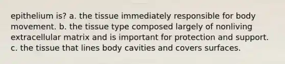 epithelium is? a. the tissue immediately responsible for body movement. b. the tissue type composed largely of nonliving extracellular matrix and is important for protection and support. c. the tissue that lines body cavities and covers surfaces.