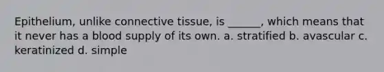 Epithelium, unlike connective tissue, is ______, which means that it never has a blood supply of its own. a. stratified b. avascular c. keratinized d. simple