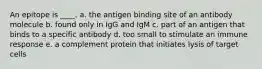 An epitope is ____. a. the antigen binding site of an antibody molecule b. found only in IgG and IgM c. part of an antigen that binds to a specific antibody d. too small to stimulate an immune response e. a complement protein that initiates lysis of target cells