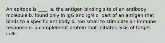 An epitope is ____. a. the antigen binding site of an antibody molecule b. found only in IgG and IgM c. part of an antigen that binds to a specific antibody d. too small to stimulate an immune response e. a complement protein that initiates lysis of target cells