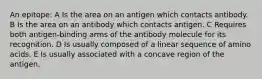 An epitope: A Is the area on an antigen which contacts antibody. B Is the area on an antibody which contacts antigen. C Requires both antigen-binding arms of the antibody molecule for its recognition. D Is usually composed of a linear sequence of amino acids. E Is usually associated with a concave region of the antigen.