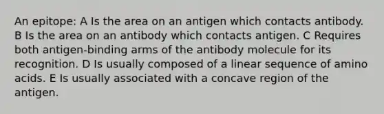 An epitope: A Is the area on an antigen which contacts antibody. B Is the area on an antibody which contacts antigen. C Requires both antigen-binding arms of the antibody molecule for its recognition. D Is usually composed of a linear sequence of amino acids. E Is usually associated with a concave region of the antigen.