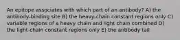 An epitope associates with which part of an antibody? A) the antibody-binding site B) the heavy-chain constant regions only C) variable regions of a heavy chain and light chain combined D) the light-chain constant regions only E) the antibody tail