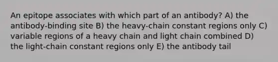 An epitope associates with which part of an antibody? A) the antibody-binding site B) the heavy-chain constant regions only C) variable regions of a heavy chain and light chain combined D) the light-chain constant regions only E) the antibody tail