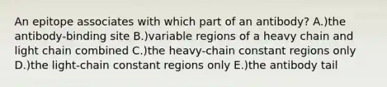 An epitope associates with which part of an antibody? A.)the antibody-binding site B.)variable regions of a heavy chain and light chain combined C.)the heavy-chain constant regions only D.)the light-chain constant regions only E.)the antibody tail