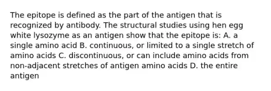 The epitope is defined as the part of the antigen that is recognized by antibody. The structural studies using hen egg white lysozyme as an antigen show that the epitope is: A. a single amino acid B. continuous, or limited to a single stretch of amino acids C. discontinuous, or can include amino acids from non-adjacent stretches of antigen amino acids D. the entire antigen