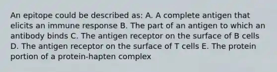 An epitope could be described as: A. A complete antigen that elicits an immune response B. The part of an antigen to which an antibody binds C. The antigen receptor on the surface of B cells D. The antigen receptor on the surface of T cells E. The protein portion of a protein-hapten complex