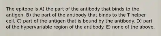 The epitope is A) the part of the antibody that binds to the antigen. B) the part of the antibody that binds to the T helper cell. C) part of the antigen that is bound by the antibody. D) part of the hypervariable region of the antibody. E) none of the above.