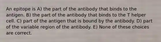 An epitope is A) the part of the antibody that binds to the antigen. B) the part of the antibody that binds to the T helper cell. C) part of the antigen that is bound by the antibody. D) part of the variable region of the antibody. E) None of these choices are correct.