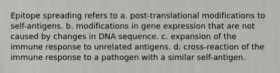 Epitope spreading refers to a. post-translational modifications to self-antigens. b. modifications in gene expression that are not caused by changes in DNA sequence. c. expansion of the immune response to unrelated antigens. d. cross-reaction of the immune response to a pathogen with a similar self-antigen.