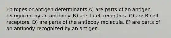 Epitopes or antigen determinants A) are parts of an antigen recognized by an antibody. B) are T cell receptors. C) are B cell receptors. D) are parts of the antibody molecule. E) are parts of an antibody recognized by an antigen.