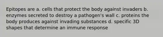 Epitopes are a. cells that protect the body against invaders b. enzymes secreted to destroy a pathogen's wall c. proteins the body produces against invading substances d. specific 3D shapes that determine an immune response