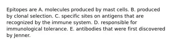 Epitopes are A. molecules produced by mast cells. B. produced by clonal selection. C. specific sites on antigens that are recognized by the immune system. D. responsible for immunological tolerance. E. antibodies that were first discovered by Jenner.