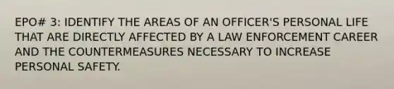 EPO# 3: IDENTIFY THE AREAS OF AN OFFICER'S PERSONAL LIFE THAT ARE DIRECTLY AFFECTED BY A LAW ENFORCEMENT CAREER AND THE COUNTERMEASURES NECESSARY TO INCREASE PERSONAL SAFETY.