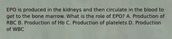 EPO is produced in the kidneys and then circulate in the blood to get to the bone marrow. What is the role of EPO? A. Production of RBC B. Production of Hb C. Production of platelets D. Production of WBC