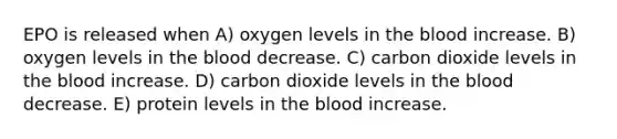 EPO is released when A) oxygen levels in the blood increase. B) oxygen levels in the blood decrease. C) carbon dioxide levels in the blood increase. D) carbon dioxide levels in the blood decrease. E) protein levels in the blood increase.