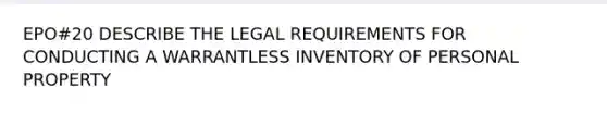 EPO#20 DESCRIBE THE LEGAL REQUIREMENTS FOR CONDUCTING A WARRANTLESS INVENTORY OF PERSONAL PROPERTY