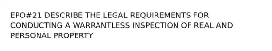 EPO#21 DESCRIBE THE LEGAL REQUIREMENTS FOR CONDUCTING A WARRANTLESS INSPECTION OF REAL AND PERSONAL PROPERTY