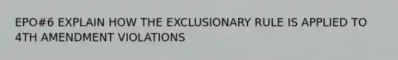 EPO#6 EXPLAIN HOW THE EXCLUSIONARY RULE IS APPLIED TO 4TH AMENDMENT VIOLATIONS