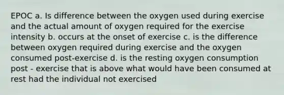 EPOC a. Is difference between the oxygen used during exercise and the actual amount of oxygen required for the exercise intensity b. occurs at the onset of exercise c. is the difference between oxygen required during exercise and the oxygen consumed post-exercise d. is the resting oxygen consumption post - exercise that is above what would have been consumed at rest had the individual not exercised