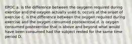 EPOC a. is the difference between the oxygenn required during exercise and the oxygen actually used b. occurs at the onset of exercise c. is the difference between the oxygen required during exercise and the oxygen consumed postexercise d. is oxygen consumed postexercise that is above and beyond what would have been consumed had the subject rested for the same time period D.